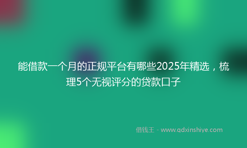能借款一个月的正规平台有哪些2025年精选，梳理5个无视评分的贷款口子