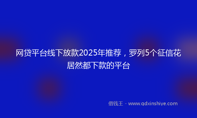 网贷平台线下放款2025年推荐，罗列5个征信花居然都下款的平台