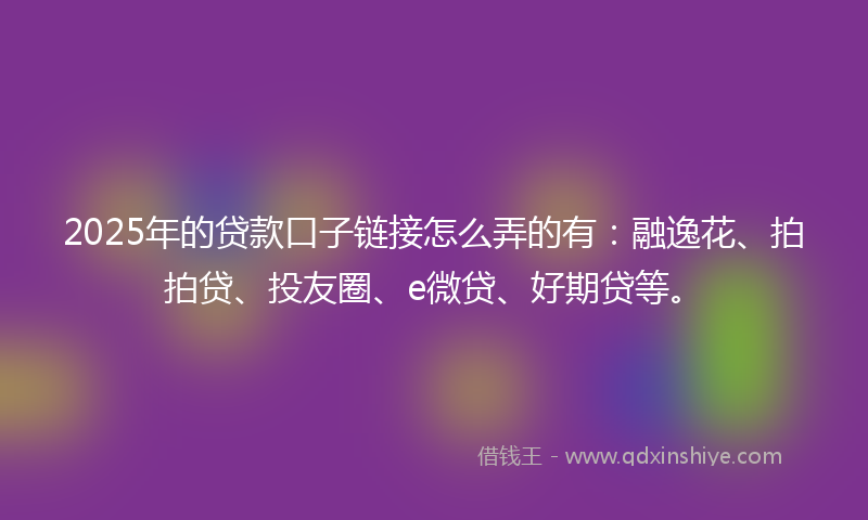 2025年的贷款口子链接怎么弄的有：融逸花、拍拍贷、投友圈、e微贷、好期贷等。