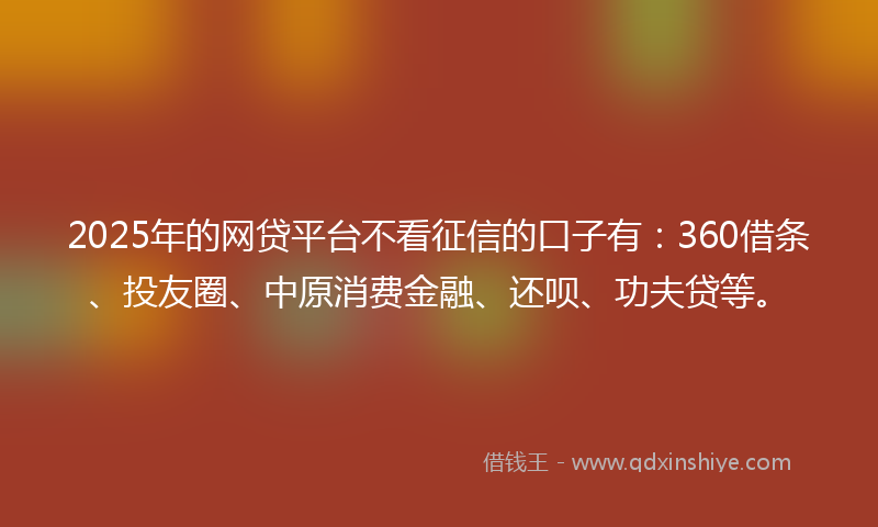 2025年的网贷平台不看征信的口子有：360借条、投友圈、中原消费金融、还呗、功夫贷等。