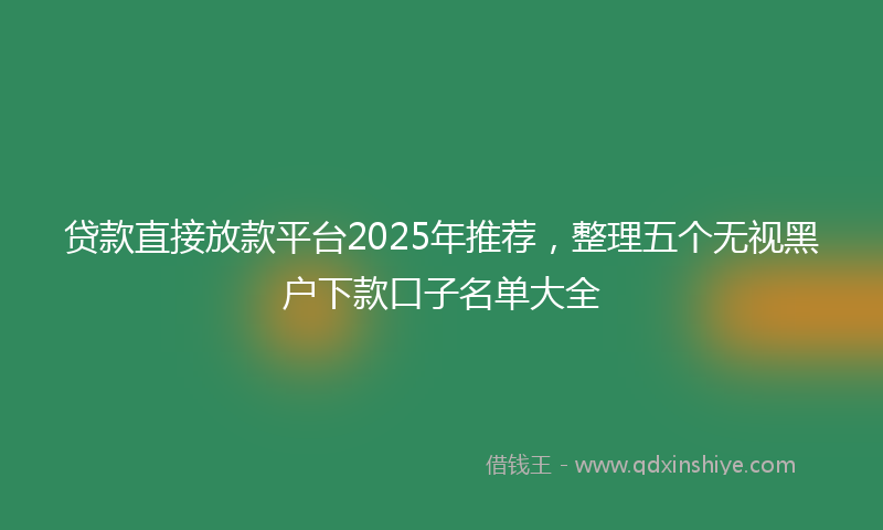 贷款直接放款平台2025年推荐，整理五个无视黑户下款口子名单大全