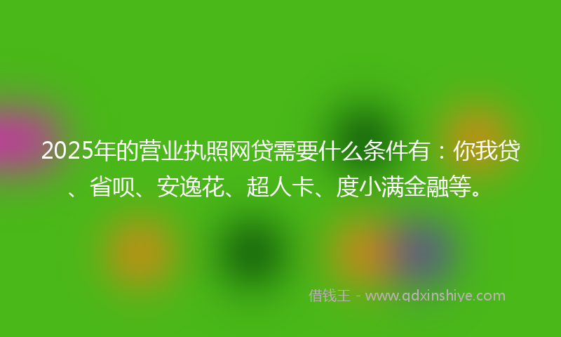 2025年的营业执照网贷需要什么条件有：你我贷、省呗、安逸花、超人卡、度小满金融等。