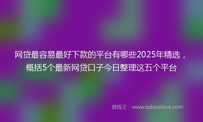 网贷最容易最好下款的平台有哪些2025年精选，概括5个最新网贷口子今日整理这五个平台