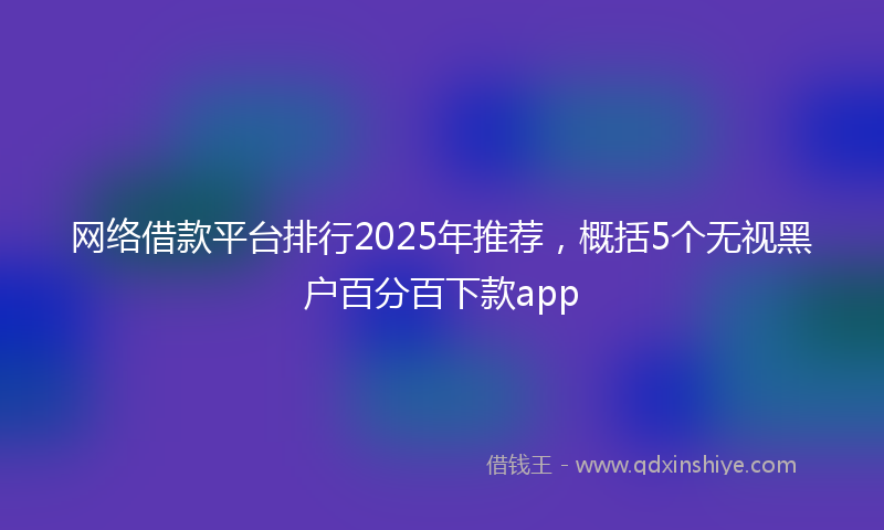 网络借款平台排行2025年推荐，概括5个无视黑户百分百下款app
