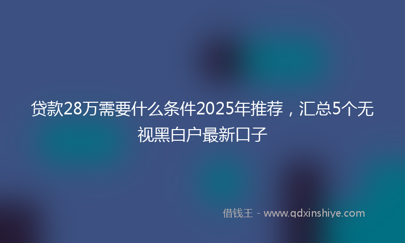 贷款28万需要什么条件2025年推荐，汇总5个无视黑白户最新口子