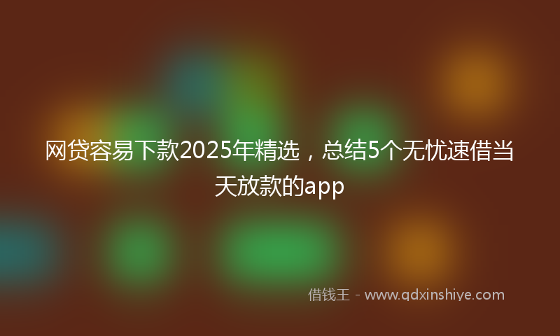 网贷容易下款2025年精选，总结5个无忧速借当天放款的app