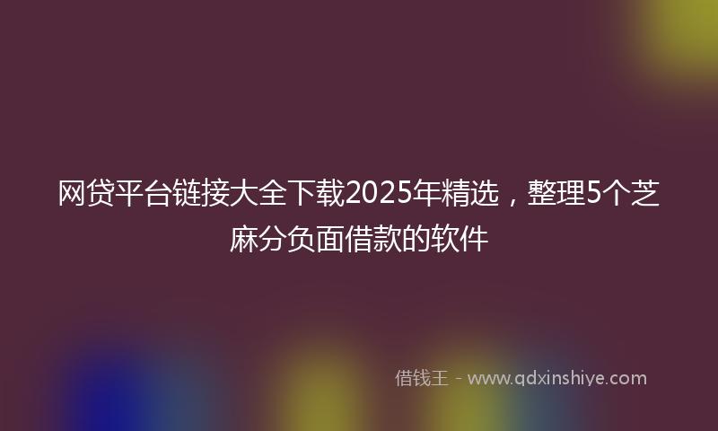 网贷平台链接大全下载2025年精选，整理5个芝麻分负面借款的软件