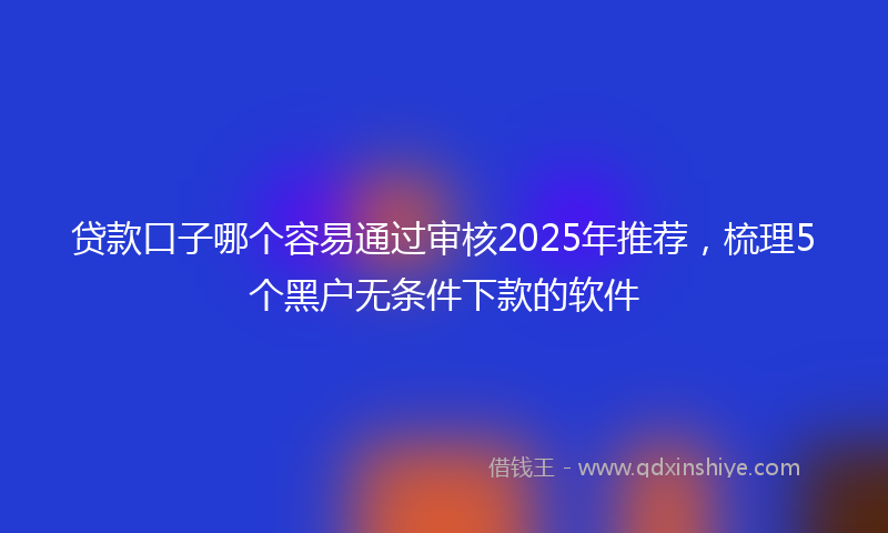 贷款口子哪个容易通过审核2025年推荐，梳理5个黑户无条件下款的软件