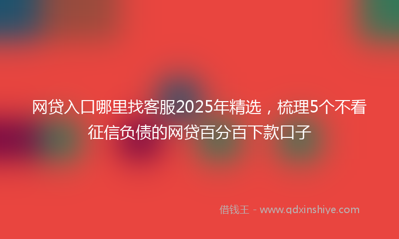 网贷入口哪里找客服2025年精选，梳理5个不看征信负债的网贷百分百下款口子