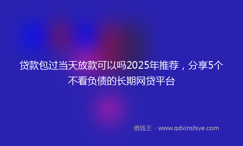 贷款包过当天放款可以吗2025年推荐，分享5个不看负债的长期网贷平台