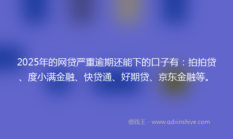 2025年的网贷严重逾期还能下的口子有：拍拍贷、度小满金融、快贷通、好期贷、京东金融等。