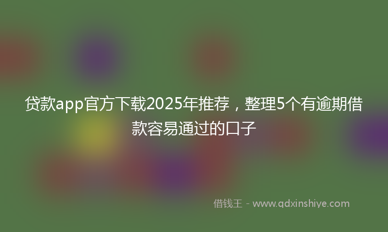 贷款app官方下载2025年推荐，整理5个有逾期借款容易通过的口子