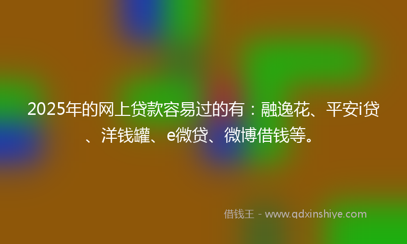 2025年的网上贷款容易过的有：融逸花、平安i贷、洋钱罐、e微贷、微博借钱等。
