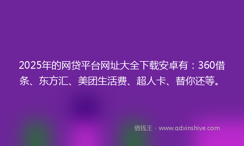2025年的网贷平台网址大全下载安卓有：360借条、东方汇、美团生活费、超人卡、替你还等。