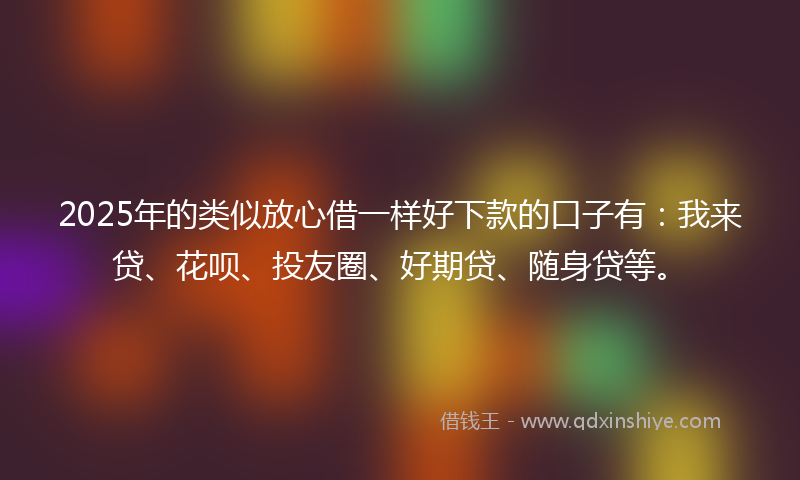 2025年的类似放心借一样好下款的口子有：我来贷、花呗、投友圈、好期贷、随身贷等。