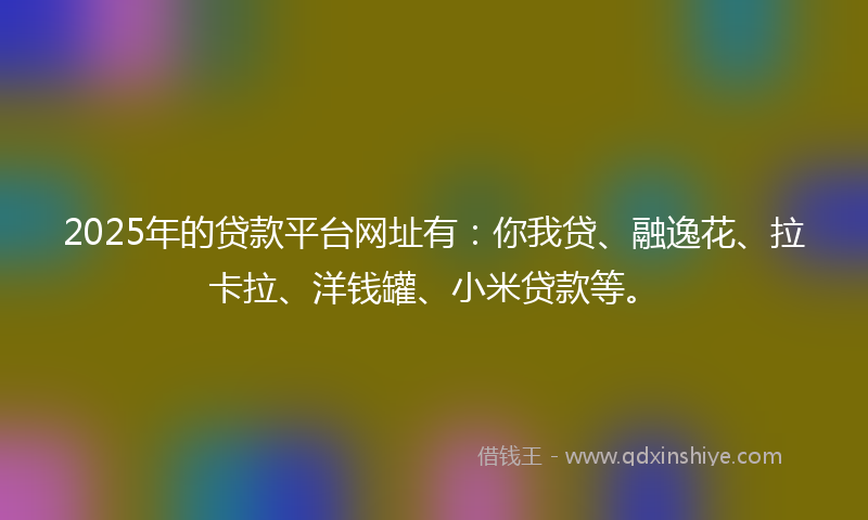 2025年的贷款平台网址有：你我贷、融逸花、拉卡拉、洋钱罐、小米贷款等。