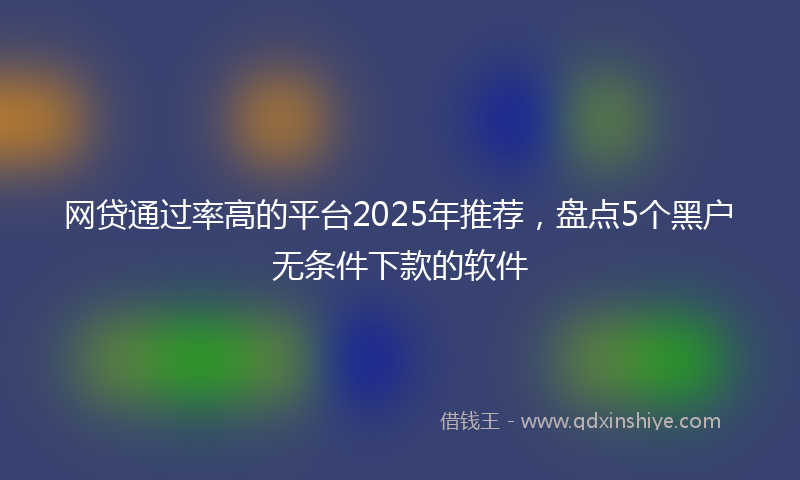 网贷通过率高的平台2025年推荐，盘点5个黑户无条件下款的软件