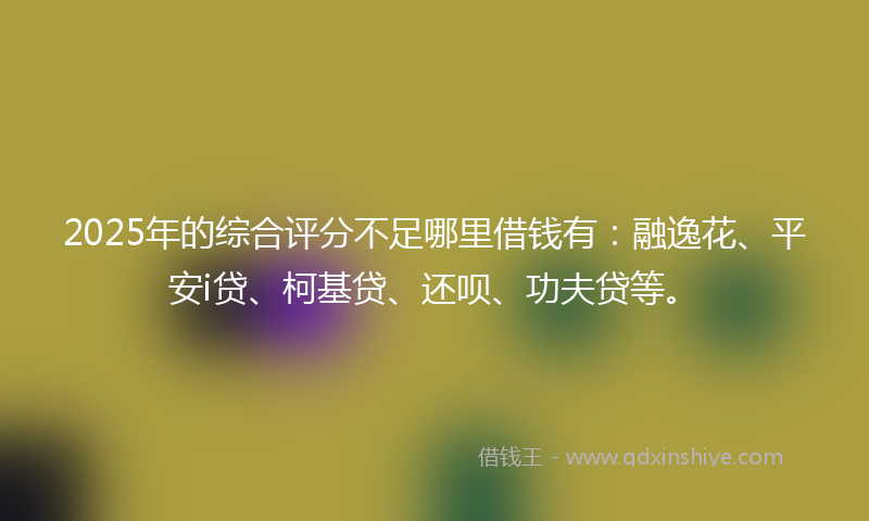 2025年的综合评分不足哪里借钱有：融逸花、平安i贷、柯基贷、还呗、功夫贷等。