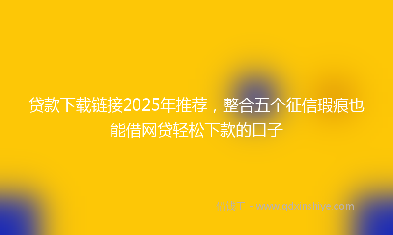 贷款下载链接2025年推荐，整合五个征信瑕疵也能借网贷轻松下款的口子