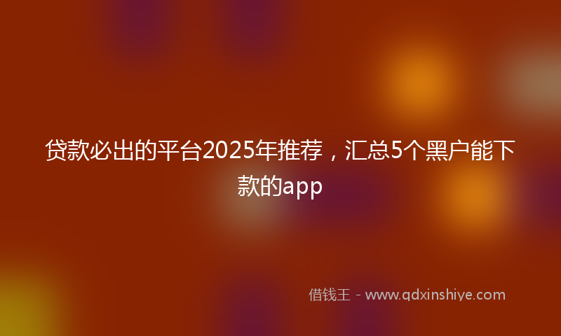 贷款必出的平台2025年推荐，汇总5个黑户能下款的app