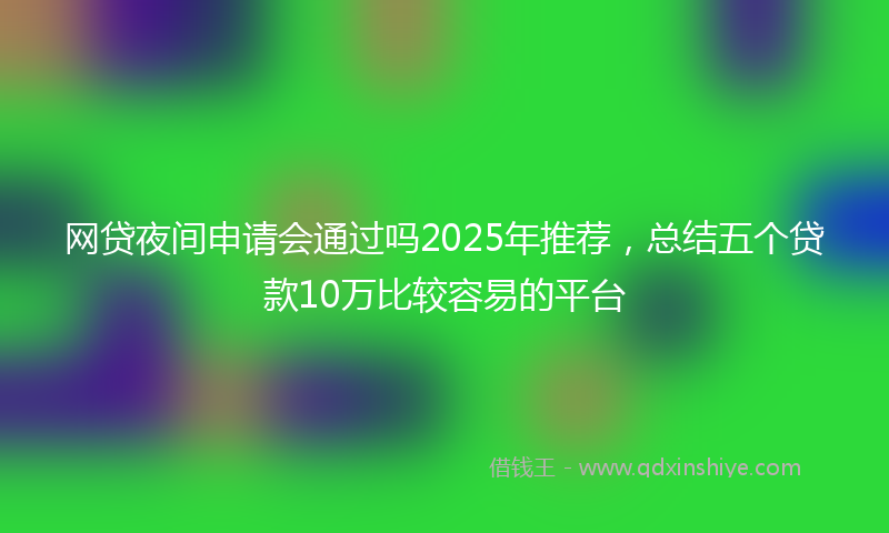 网贷夜间申请会通过吗2025年推荐，总结五个贷款10万比较容易的平台