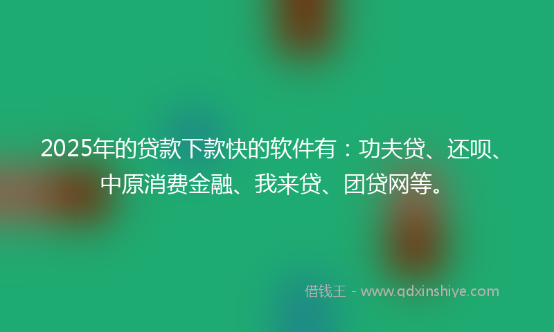 2025年的贷款下款快的软件有：功夫贷、还呗、中原消费金融、我来贷、团贷网等。