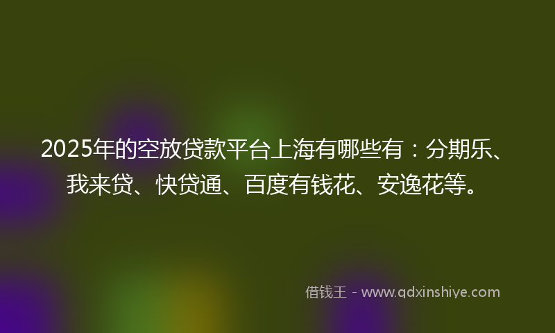 2025年的空放贷款平台上海有哪些有：分期乐、我来贷、快贷通、百度有钱花、安逸花等。