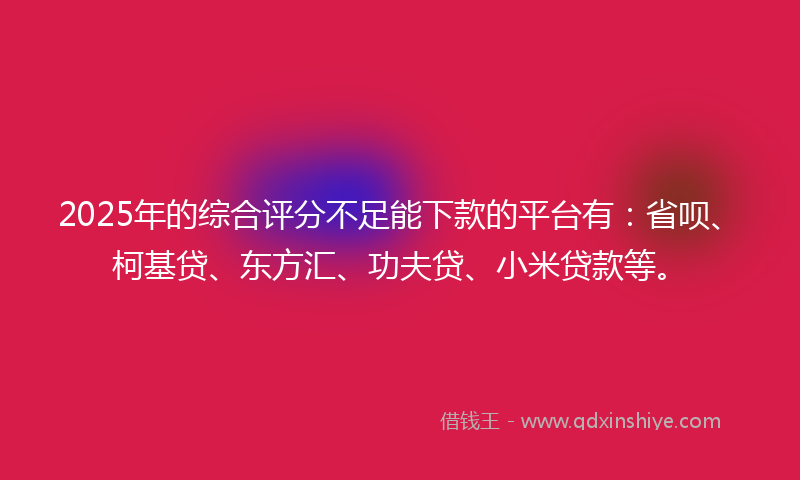 2025年的综合评分不足能下款的平台有：省呗、柯基贷、东方汇、功夫贷、小米贷款等。