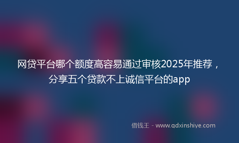 网贷平台哪个额度高容易通过审核2025年推荐，分享五个贷款不上诚信平台的app