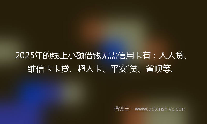 2025年的线上小额借钱无需信用卡有：人人贷、维信卡卡贷、超人卡、平安i贷、省呗等。
