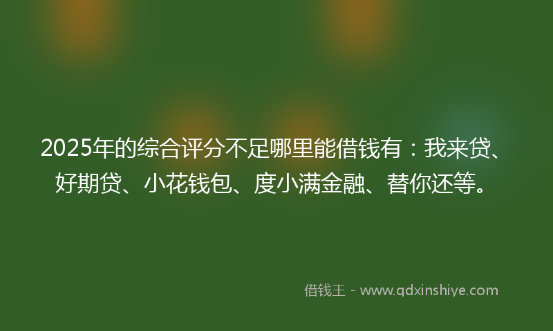 2025年的综合评分不足哪里能借钱有：我来贷、好期贷、小花钱包、度小满金融、替你还等。