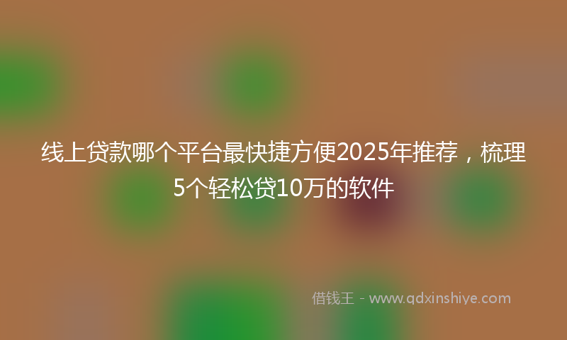 线上贷款哪个平台最快捷方便2025年推荐，梳理5个轻松贷10万的软件