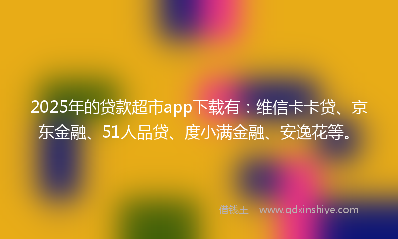 2025年的贷款超市app下载有：维信卡卡贷、京东金融、51人品贷、度小满金融、安逸花等。