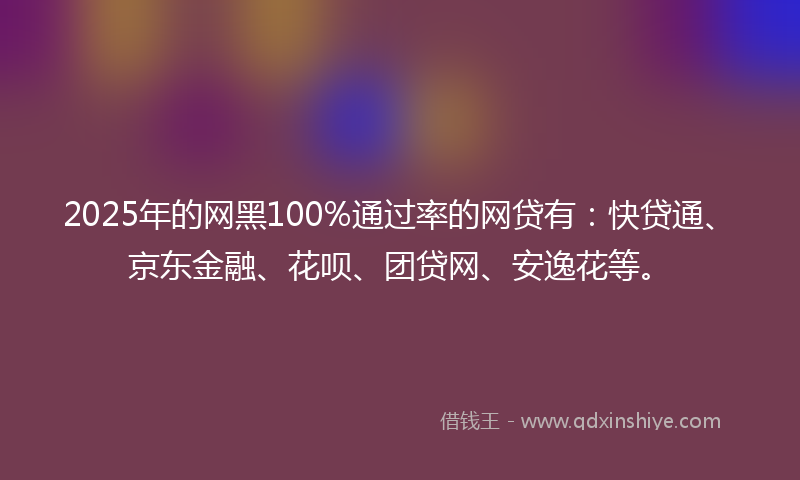 2025年的网黑100%通过率的网贷有：快贷通、京东金融、花呗、团贷网、安逸花等。