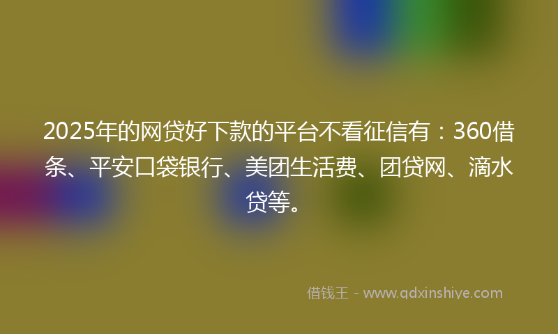 2025年的网贷好下款的平台不看征信有：360借条、平安口袋银行、美团生活费、团贷网、滴水贷等。
