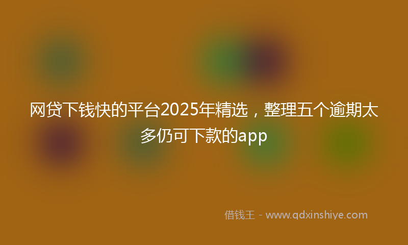 网贷下钱快的平台2025年精选，整理五个逾期太多仍可下款的app