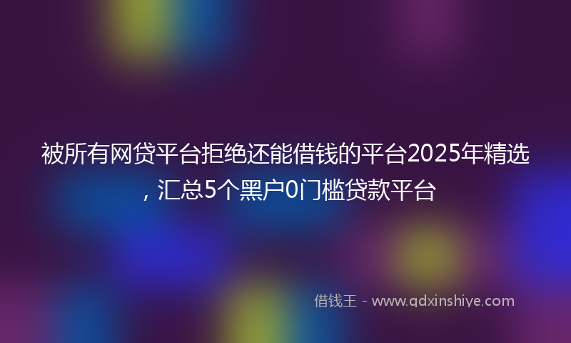 被所有网贷平台拒绝还能借钱的平台2025年精选，汇总5个黑户0门槛贷款平台