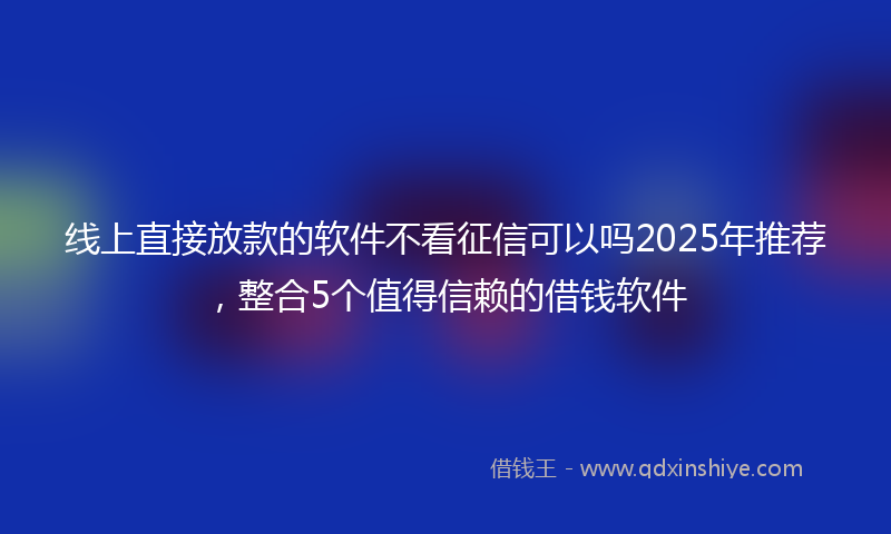 线上直接放款的软件不看征信可以吗2025年推荐，整合5个值得信赖的借钱软件