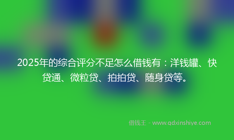 2025年的综合评分不足怎么借钱有：洋钱罐、快贷通、微粒贷、拍拍贷、随身贷等。