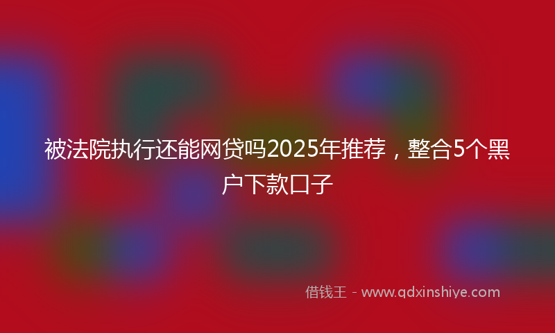 被法院执行还能网贷吗2025年推荐，整合5个黑户下款口子