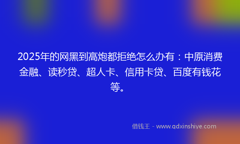 2025年的网黑到高炮都拒绝怎么办有：中原消费金融、读秒贷、超人卡、信用卡贷、百度有钱花等。