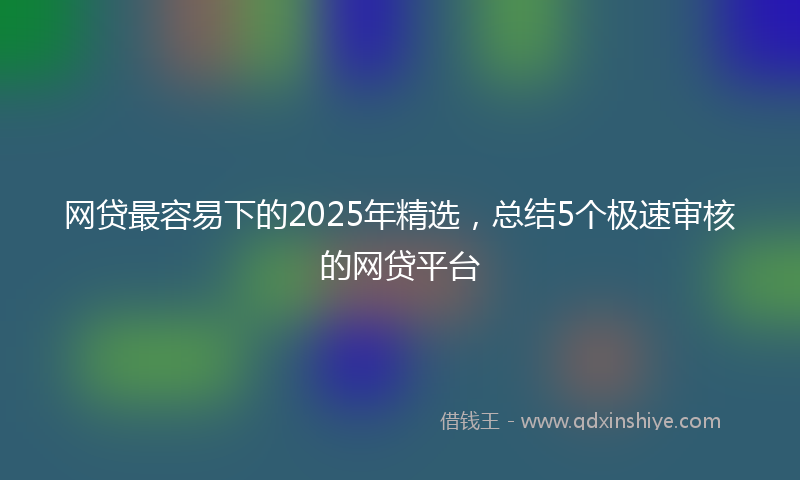 网贷最容易下的2025年精选，总结5个极速审核的网贷平台
