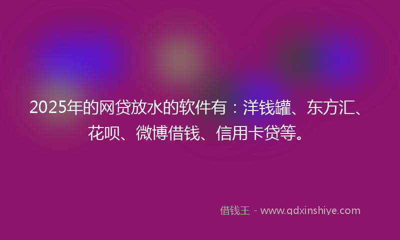 2025年的网贷放水的软件有：洋钱罐、东方汇、花呗、微博借钱、信用卡贷等。