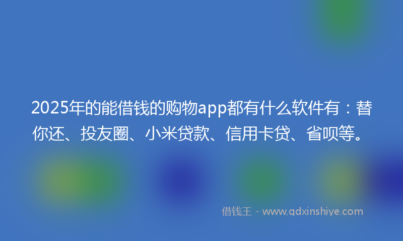 2025年的能借钱的购物app都有什么软件有：替你还、投友圈、小米贷款、信用卡贷、省呗等。