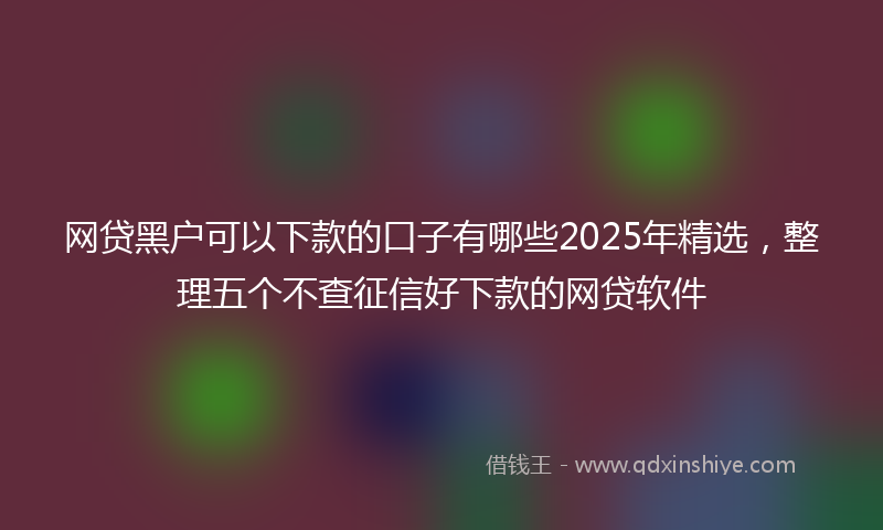 网贷黑户可以下款的口子有哪些2025年精选，整理五个不查征信好下款的网贷软件