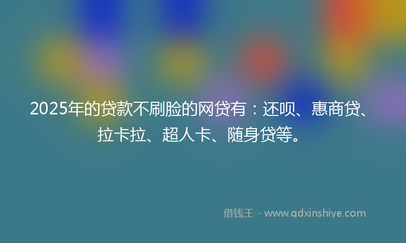 2025年的贷款不刷脸的网贷有：还呗、惠商贷、拉卡拉、超人卡、随身贷等。