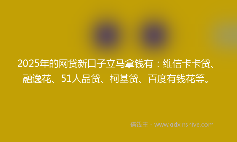 2025年的网贷新口子立马拿钱有：维信卡卡贷、融逸花、51人品贷、柯基贷、百度有钱花等。