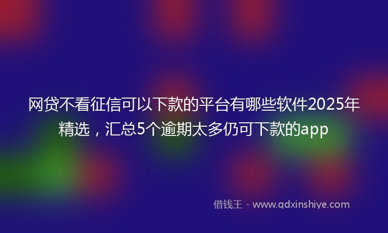 网贷不看征信可以下款的平台有哪些软件2025年精选，汇总5个逾期太多仍可下款的app