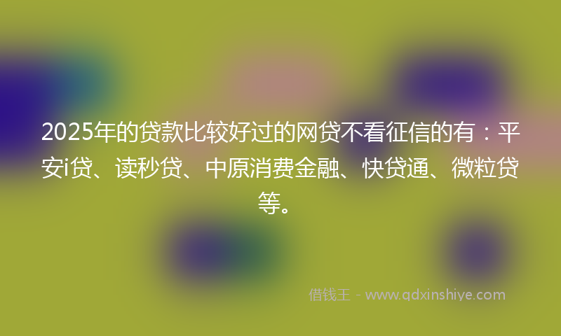 2025年的贷款比较好过的网贷不看征信的有：平安i贷、读秒贷、中原消费金融、快贷通、微粒贷等。