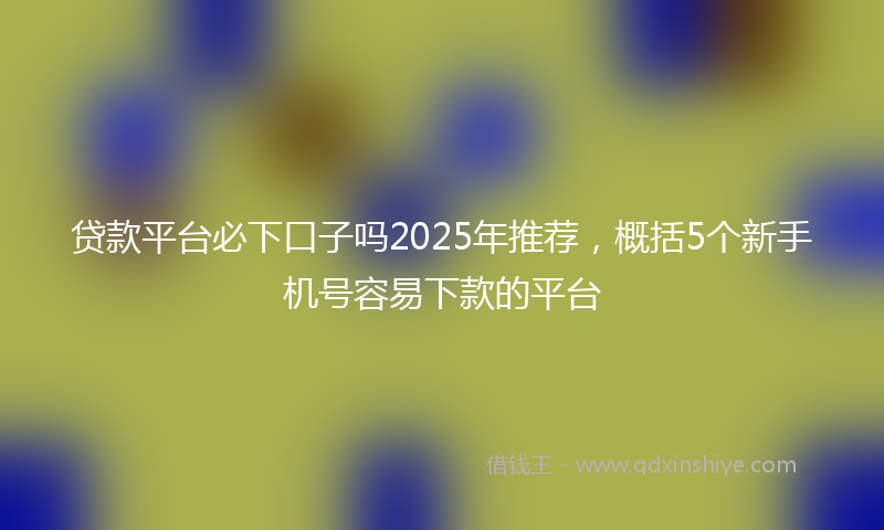 贷款平台必下口子吗2025年推荐，概括5个新手机号容易下款的平台